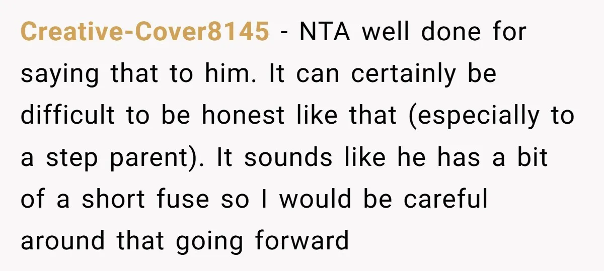 Creative-Cover8145 − NTA well done for saying that to him. It can certainly be difficult to be honest like that (especially to a step parent). It sounds like he has...