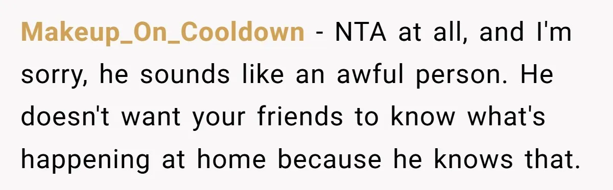 Makeup_On_Cooldown − NTA at all, and I'm sorry, he sounds like an awful person. He doesn't want your friends to know what's happening at home because he knows that.