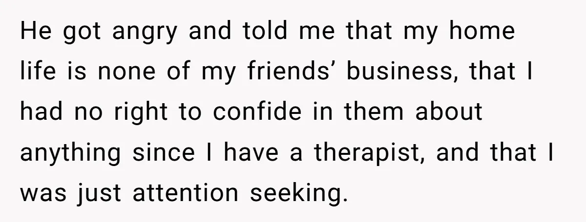 He got angry and told me that my home life is none of my friends’ business, that I had no right to confide in them about anything since I have...
