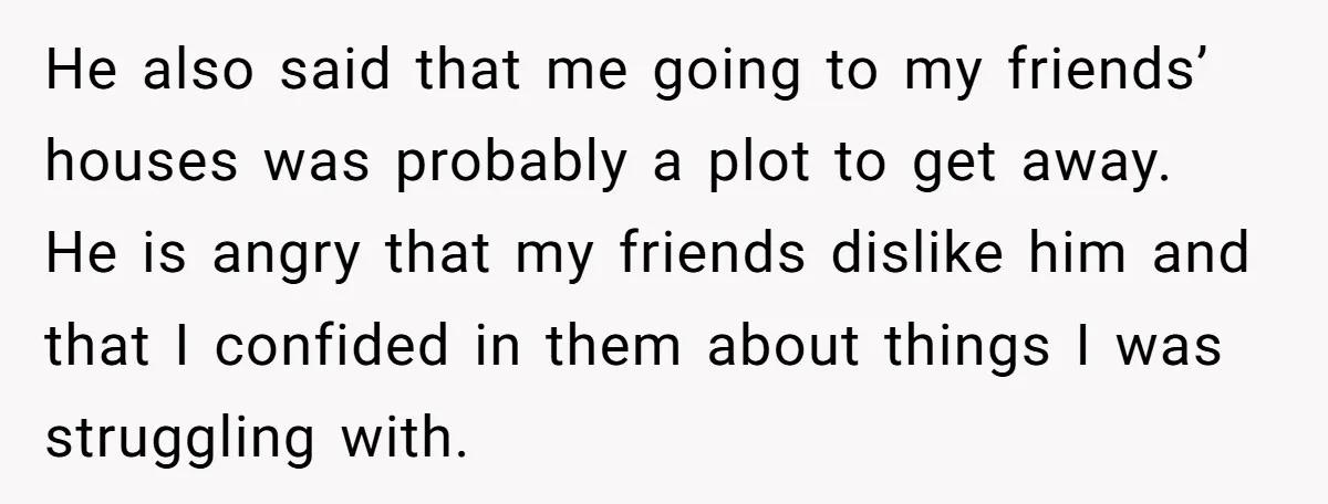 He also said that me going to my friends’ houses was probably a plot to get away. He is angry that my friends dislike him and that I confided in...