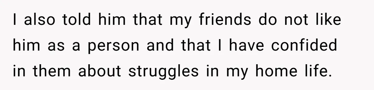 I also told him that my friends do not like him as a person and that I have confided in them about struggles in my home life.
