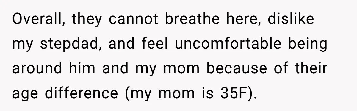 Overall, they cannot breathe here, dislike my stepdad, and feel uncomfortable being around him and my mom because of their age difference (my mom is 35F).
