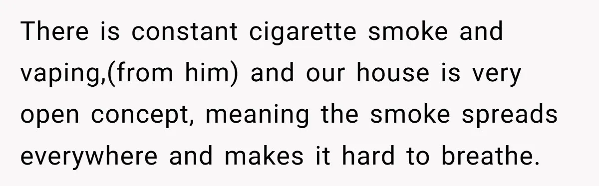 There is constant cigarette smoke and vaping,(from him) and our house is very open concept, meaning the smoke spreads everywhere and makes it hard to breathe.