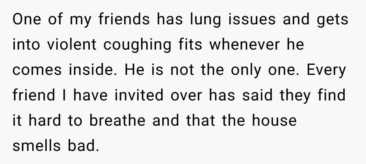 One of my friends has lung issues and gets into violent coughing fits whenever he comes inside. He is not the only one. Every friend I have invited over has...