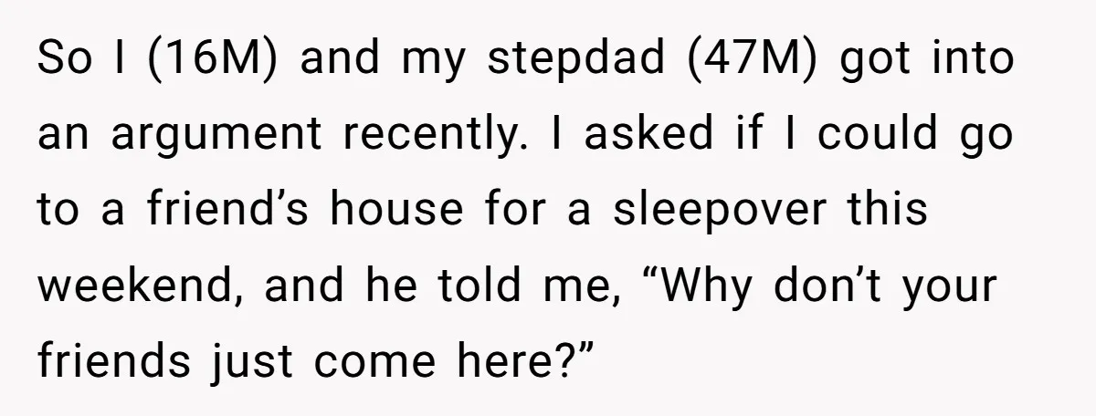 So I (16M) and my stepdad (47M) got into an argument recently. I asked if I could go to a friend’s house for a sleepover this weekend, and he told...