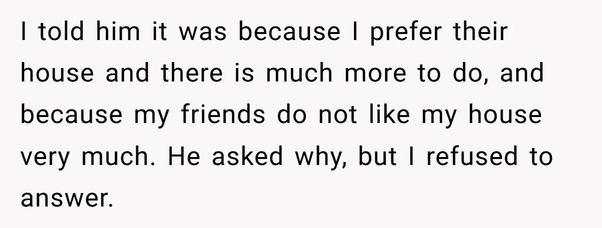 I told him it was because I prefer their house and there is much more to do, and because my friends do not like my house very much. He asked...