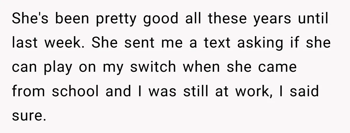 She's been pretty good all these years until last week. She sent me a text asking if she can play on my switch when she came from school and I...