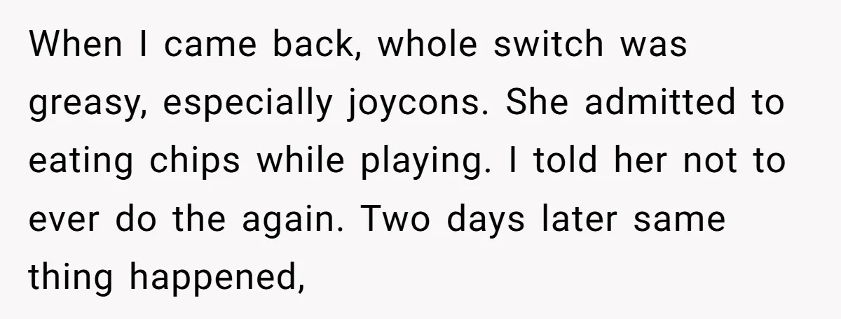When I came back, whole switch was greasy, especially joycons. She admitted to eating chips while playing. I told her not to ever do the again. Two days later same...