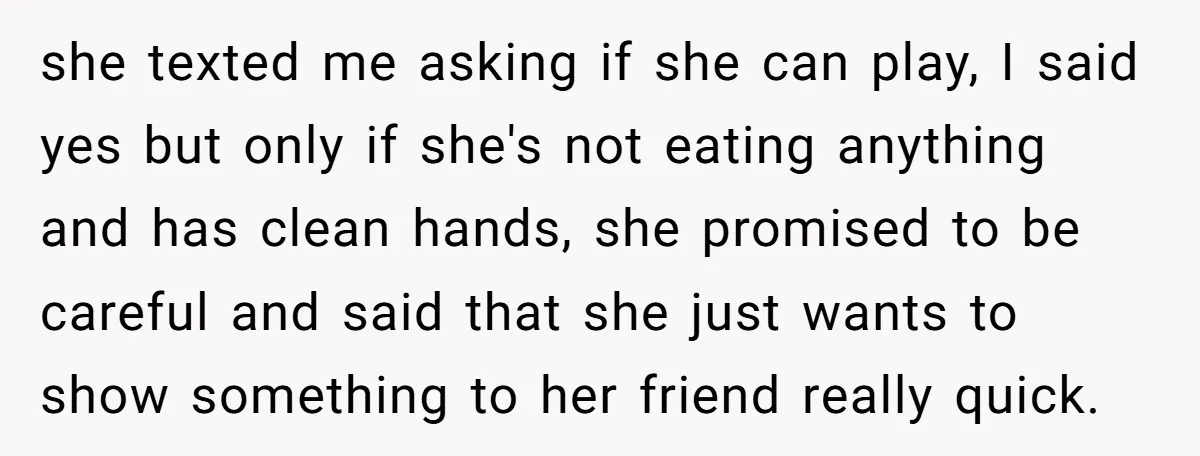 she texted me asking if she can play, I said yes but only if she's not eating anything and has clean hands, she promised to be careful and said that...