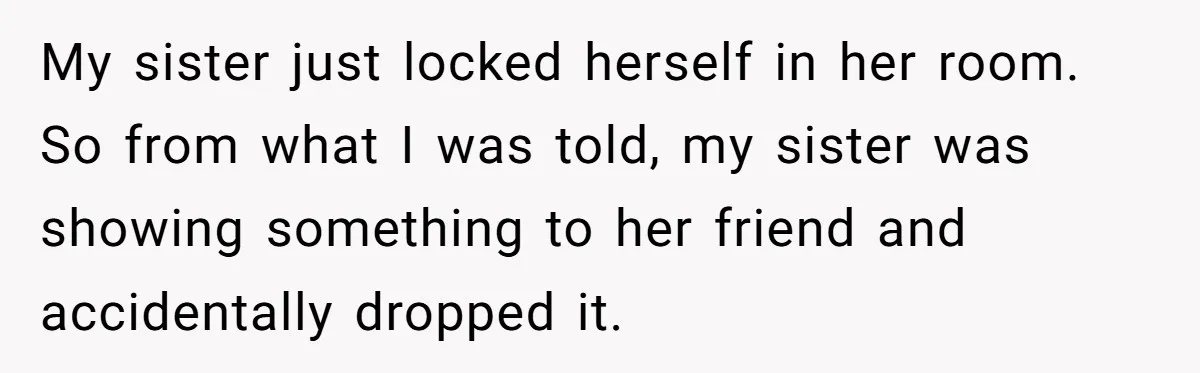 My sister just locked herself in her room.  So from what I was told, my sister was showing something to her friend and accidentally dropped it.