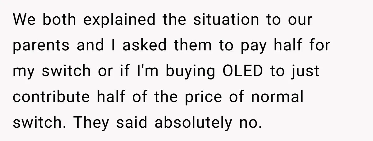 We both explained the situation to our parents and I asked them to pay half for my switch or if I'm buying OLED to just contribute half of the price...