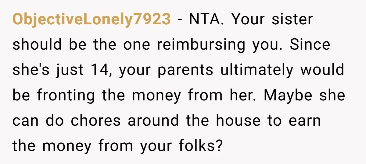 ObjectiveLonely7923 − NTA. Your sister should be the one reimbursing you. Since she's just 14, your parents ultimately would be fronting the money from her. Maybe she can do chores...