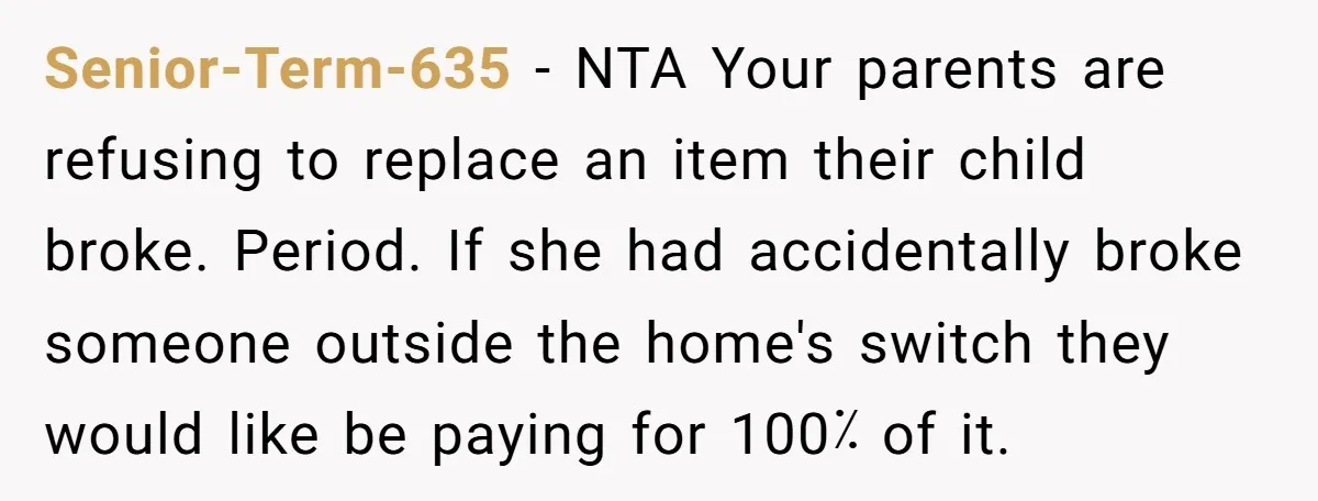Senior-Term-635 − NTA Your parents are refusing to replace an item their child broke. Period. If she had accidentally broke someone outside the home's switch they would like be paying...