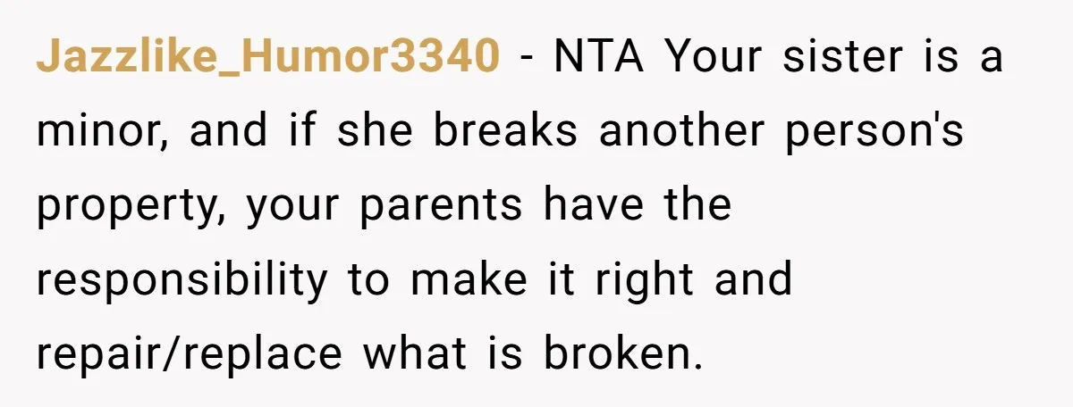 Jazzlike_Humor3340 − NTA Your sister is a minor, and if she breaks another person's property, your parents have the responsibility to make it right and repair/replace what is broken.