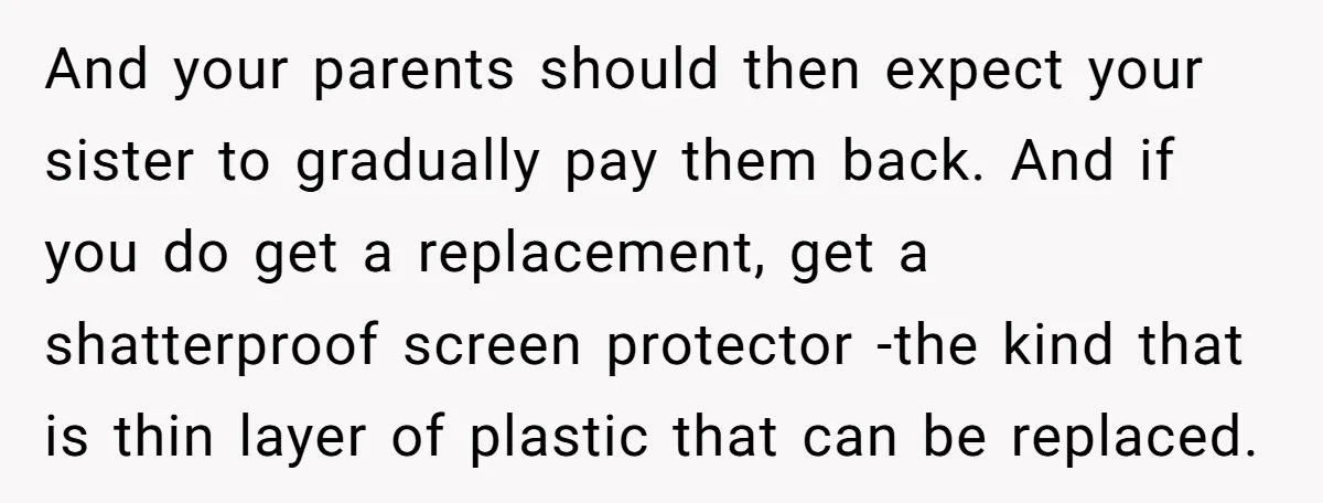 And your parents should then expect your sister to gradually pay them back. And if you do get a replacement, get a shatterproof screen protector -the kind that is thin...