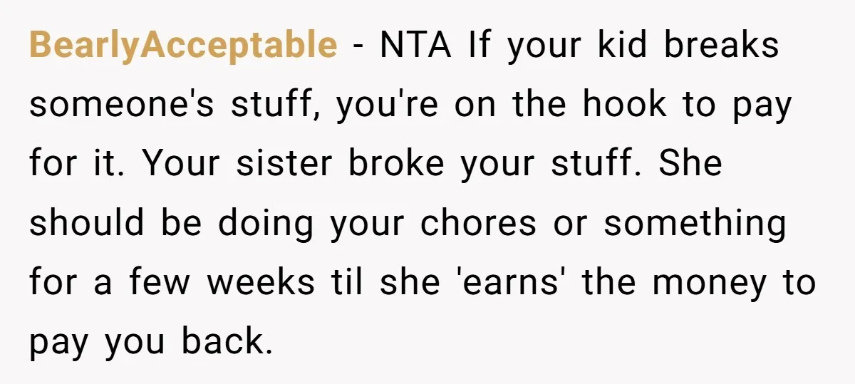 BearlyAcceptable − NTA If your kid breaks someone's stuff, you're on the hook to pay for it. Your sister broke your stuff. She should be doing your chores or something...