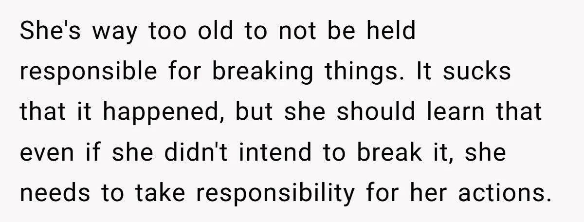 She's way too old to not be held responsible for breaking things. It sucks that it happened, but she should learn that even if she didn't intend to break it,...