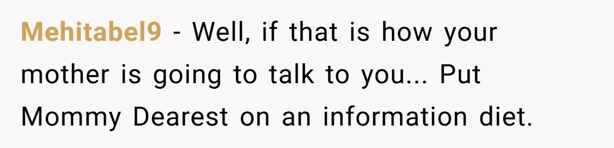 Mehitabel9 - Well, if that is how your mother is going to talk to you... Put Mommy Dearest on an information diet.