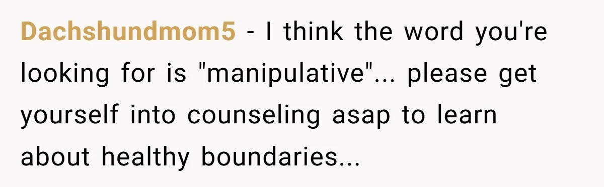 Dachshundmom5 - I think the word you're looking for is "manipulative"... please get yourself into counseling asap to learn about healthy boundaries...