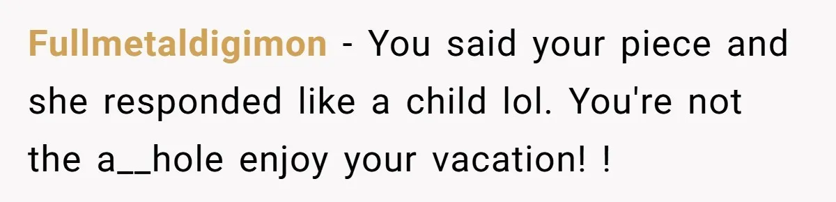 Fullmetaldigimon - You said your piece and she responded like a child lol. You're not the a__hole enjoy your vacation! !