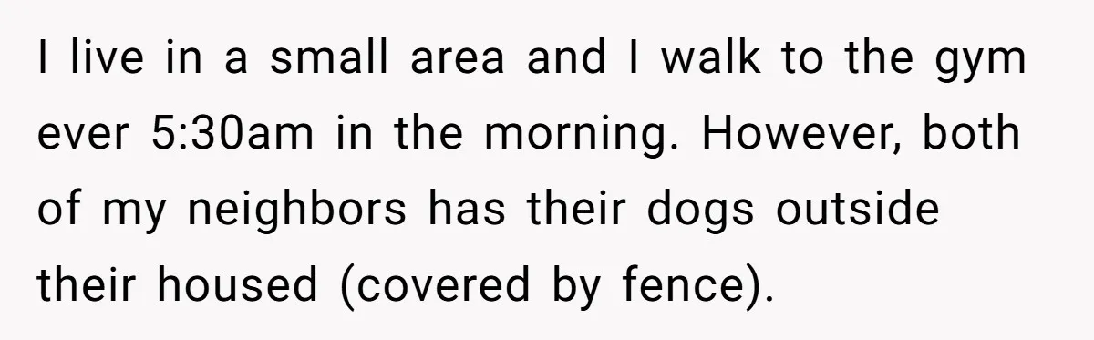 I live in a small area and I walk to the gym ever 5:30am in the morning. However, both of my neighbors has their dogs outside their housed (covered by...