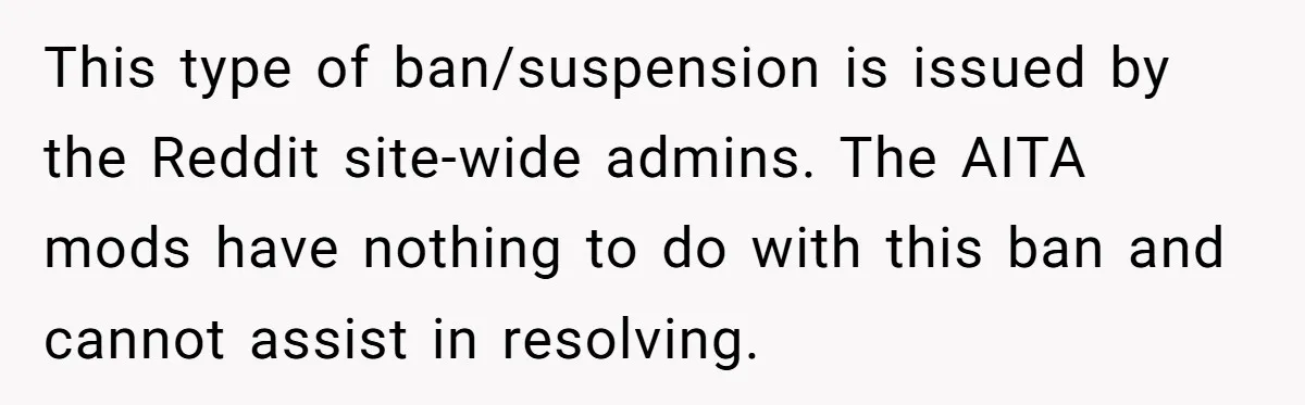 This type of ban/suspension is issued by the Reddit site-wide admins. The AITA mods have nothing to do with this ban and cannot assist in resolving.