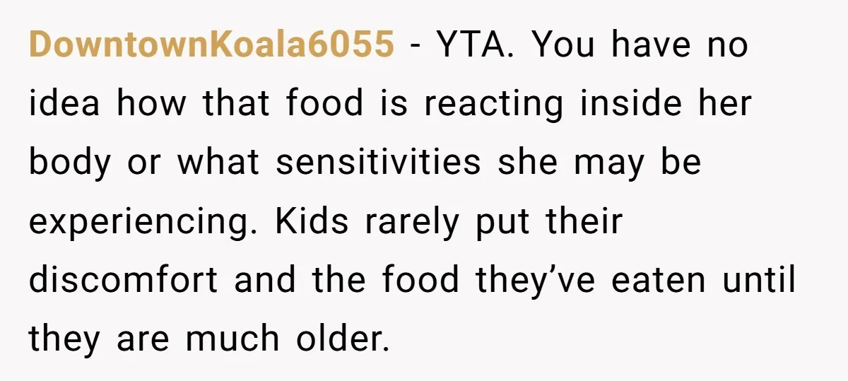 DowntownKoala6055 − YTA. You have no idea how that food is reacting inside her body or what sensitivities she may be experiencing. Kids rarely put their discomfort and the food...