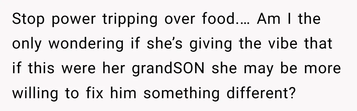 Stop power tripping over food.… Am I the only wondering if she’s giving the vibe that if this were her grandSON she may be more willing to fix him something...