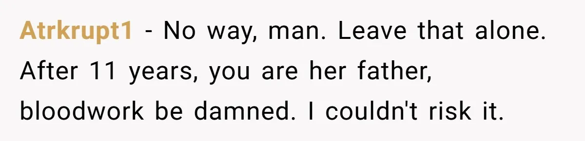 Atrkrupt1 − No way, man. Leave that alone. After 11 years, you are her father, bloodwork be damned. I couldn't risk it.