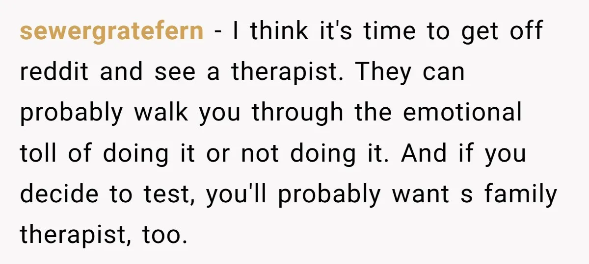 sewergratefern − I think it's time to get off reddit and see a therapist. They can probably walk you through the emotional toll of doing it or not doing it....