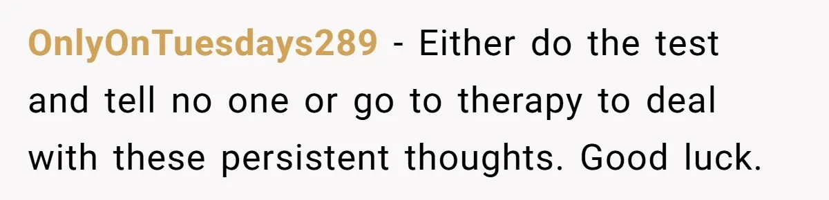 OnlyOnTuesdays289 − Either do the test and tell no one or go to therapy to deal with these persistent thoughts. Good luck.