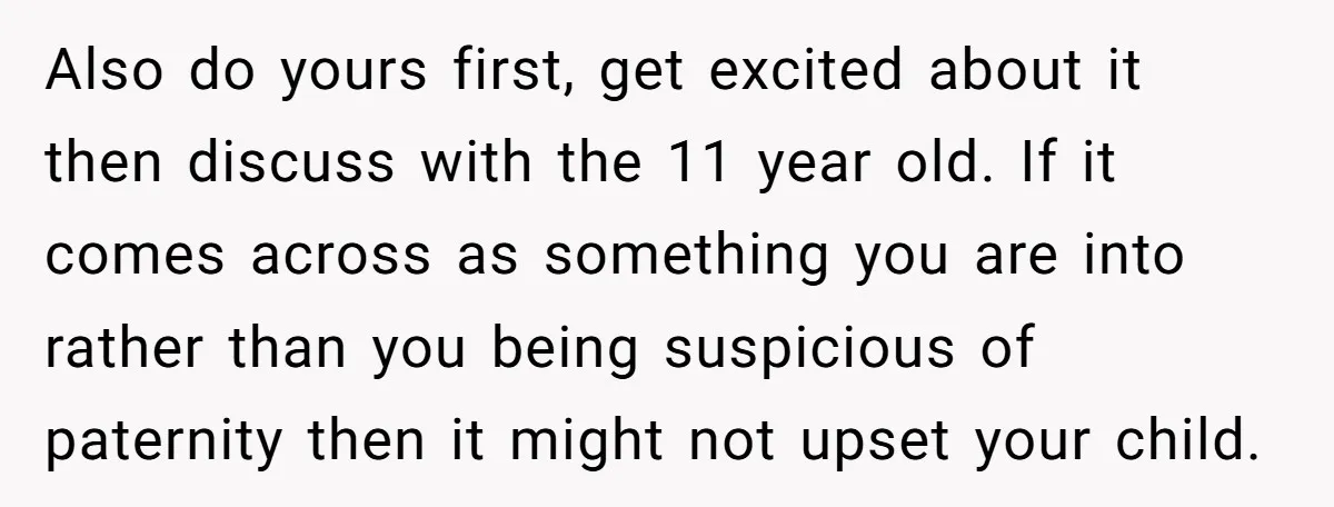 Also do yours first, get excited about it then discuss with the 11 year old. If it comes across as something you are into rather than you being suspicious of...