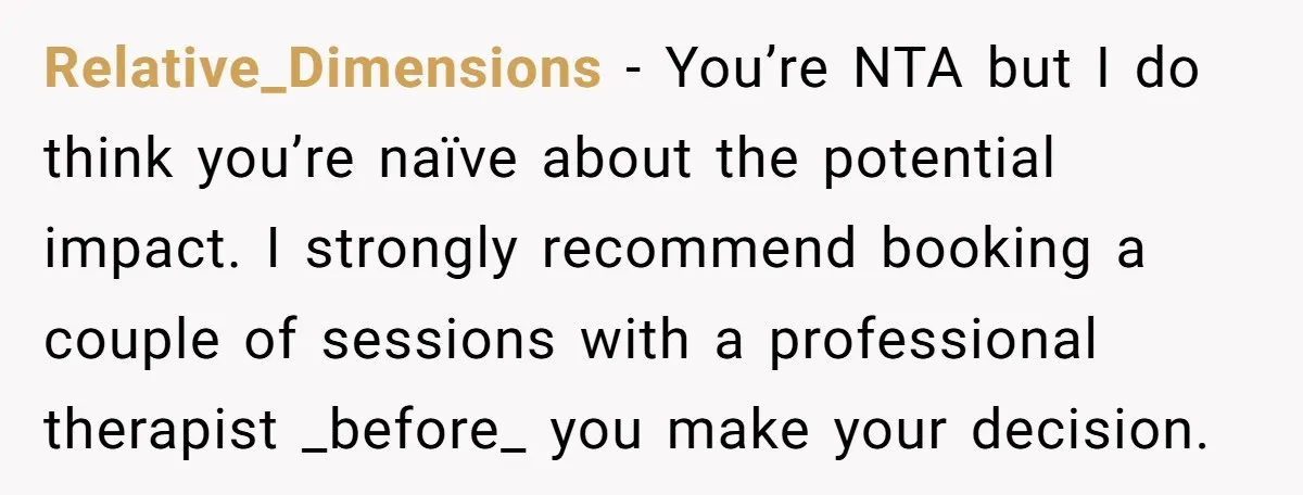 Relative_Dimensions − You’re NTA but I do think you’re naïve about the potential impact. I strongly recommend booking a couple of sessions with a professional therapist _before_ you make your...