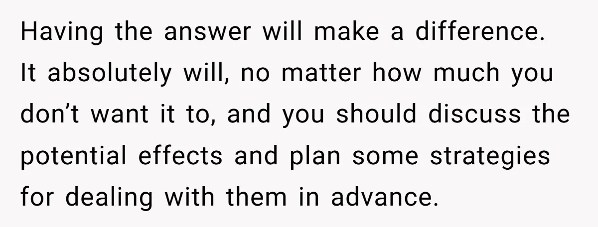 Having the answer will make a difference. It absolutely will, no matter how much you don’t want it to, and you should discuss the potential effects and plan some strategies...
