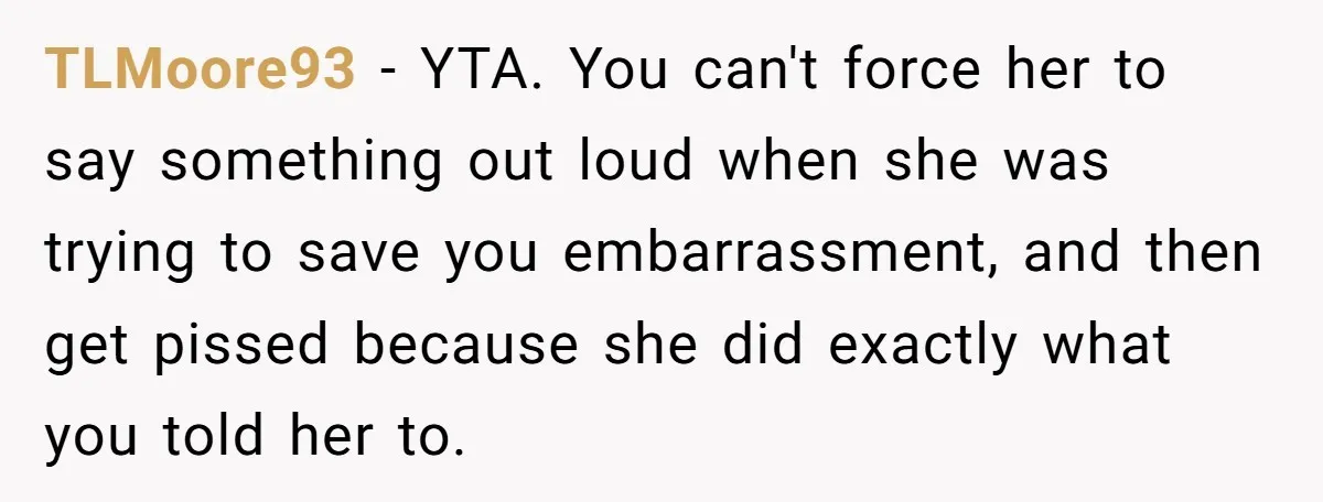 TLMoore93 − YTA. You can't force her to say something out loud when she was trying to save you embarrassment, and then get pissed because she did exactly what you...