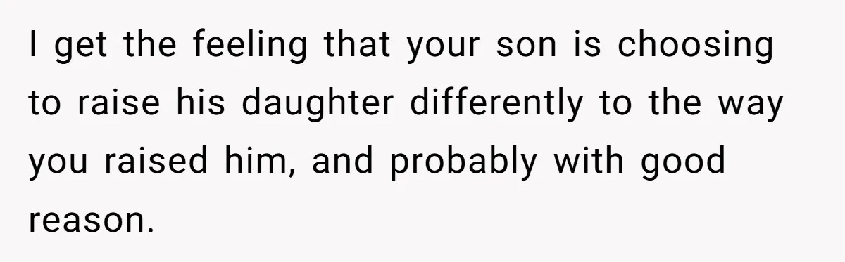 I get the feeling that your son is choosing to raise his daughter differently to the way you raised him, and probably with good reason.