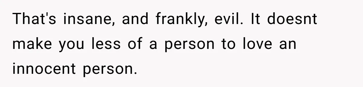 That's insane, and frankly, evil. It doesnt make you less of a person to love an innocent person.