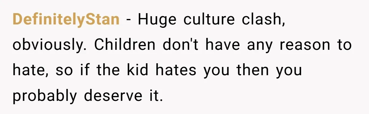 DefinitelyStan − Huge culture clash, obviously. Children don't have any reason to hate, so if the kid hates you then you probably deserve it.