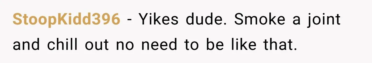 StoopKidd396 − Yikes dude. Smoke a joint and chill out no need to be like that.