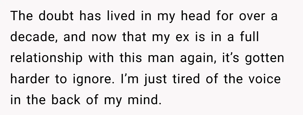 The doubt has lived in my head for over a decade, and now that my ex is in a full relationship with this man again, it’s gotten harder to ignore....