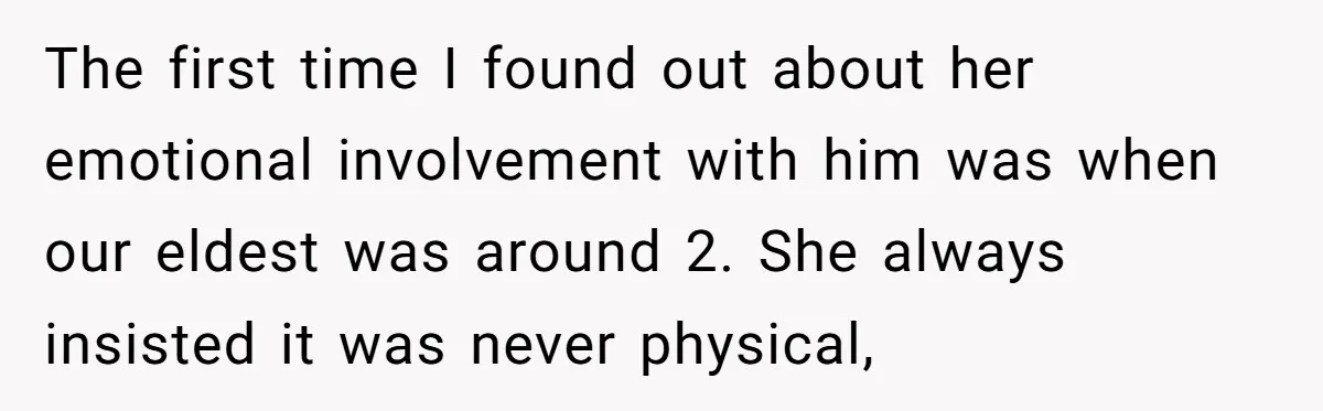 The first time I found out about her emotional involvement with him was when our eldest was around 2. She always insisted it was never physical,