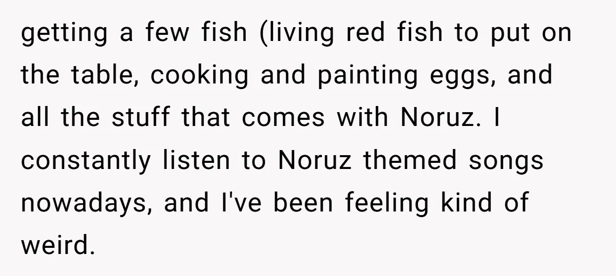 getting a few fish (living red fish to put on the table, cooking and painting eggs, and all the stuff that comes with Noruz. I constantly listen to Noruz themed...