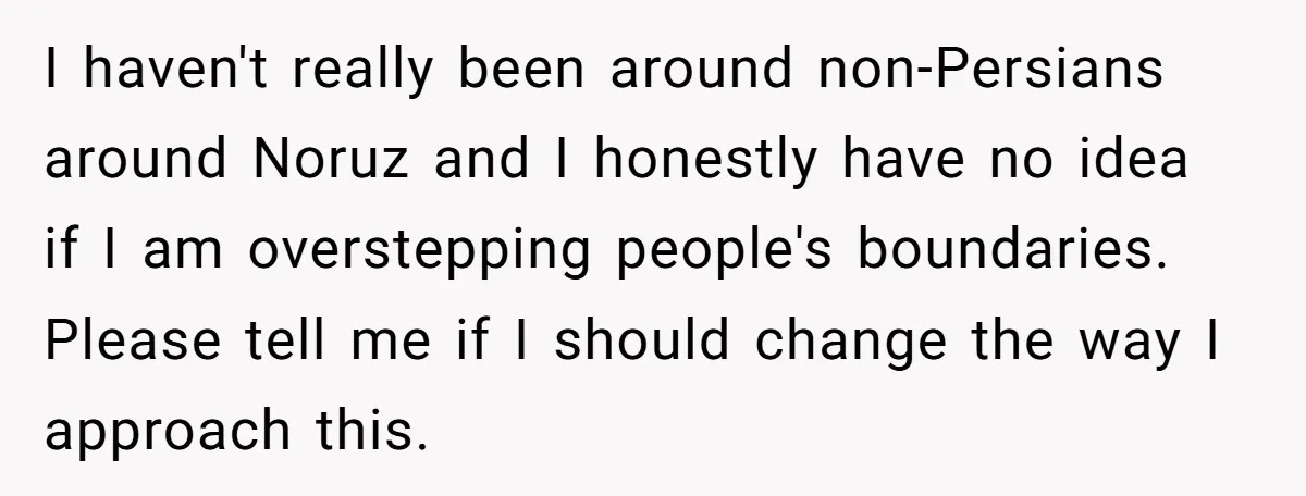 I haven't really been around non-Persians around Noruz and I honestly have no idea if I am overstepping people's boundaries. Please tell me if I should change the way I...