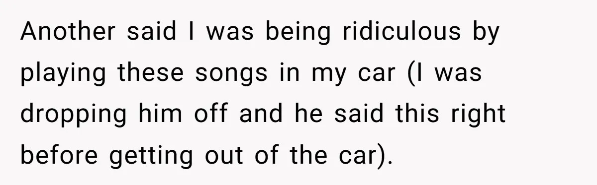 Another said I was being ridiculous by playing these songs in my car (I was dropping him off and he said this right before getting out of the car).