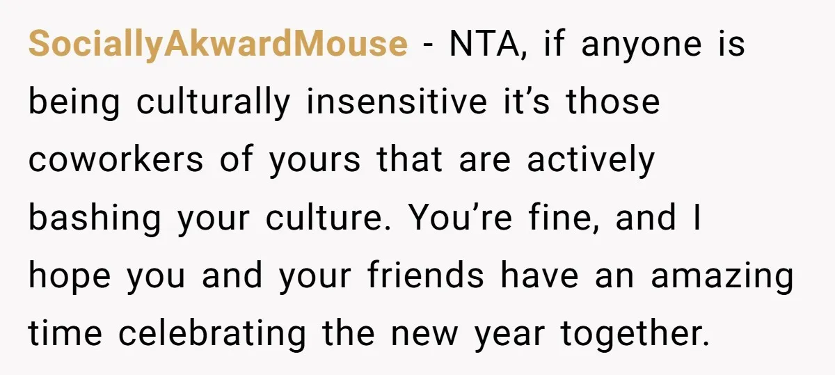 SociallyAkwardMouse − NTA, if anyone is being culturally insensitive it’s those coworkers of yours that are actively bashing your culture. You’re fine, and I hope you and your friends have...