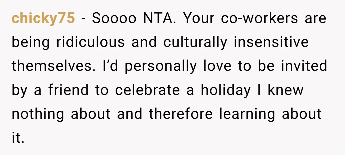 chicky75 − Soooo NTA. Your co-workers are being ridiculous and culturally insensitive themselves. I’d personally love to be invited by a friend to celebrate a holiday I knew nothing about...