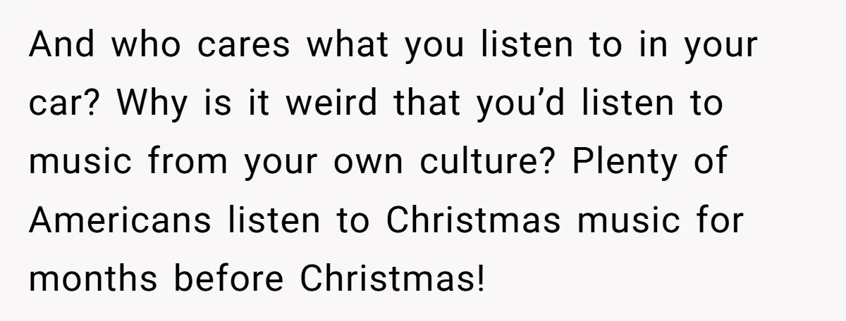 And who cares what you listen to in your car? Why is it weird that you’d listen to music from your own culture? Plenty of Americans listen to Christmas music...