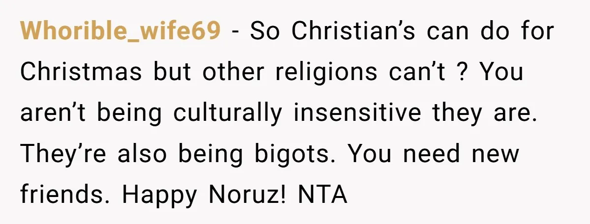 Whorible_wife69 − So Christian’s can do for Christmas but other religions can’t ? You aren’t being culturally insensitive they are. They’re also being bigots. You need new friends. Happy Noruz!...