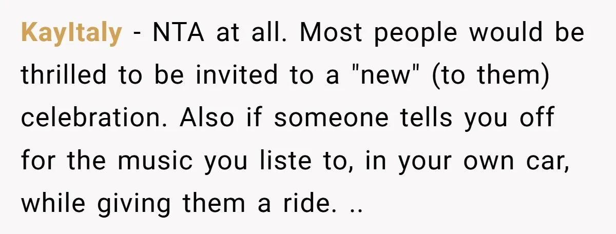 KayItaly − NTA at all. Most people would be thrilled to be invited to a "new" (to them) celebration. Also if someone tells you off for the music you liste...