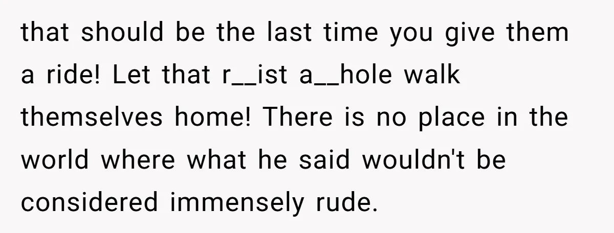 that should be the last time you give them a ride! Let that r__ist a__hole walk themselves home! There is no place in the world where what he said wouldn't...